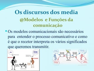 Os discursos dos media
@Modelos e Funções da
comunicação
 Os modelos comunicacionais são necessários
para entender o processo comunicativo e como
é que o recetor interpreta os vários significados
que queremos transmitir.
..
 