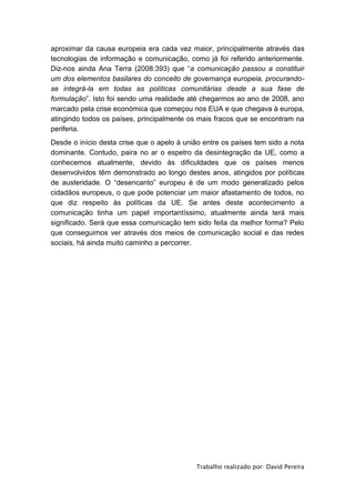 aproximar da causa europeia era cada vez maior, principalmente através das
tecnologias de informação e comunicação, como já foi referido anteriormente.
Diz-nos ainda Ana Terra (2008:393) que “a comunicação passou a constituir
um dos elementos basilares do conceito de governança europeia, procurando-
se integrá-la em todas as políticas comunitárias desde a sua fase de
formulação”. Isto foi sendo uma realidade até chegarmos ao ano de 2008, ano
marcado pela crise económica que começou nos EUA e que chegava à europa,
atingindo todos os países, principalmente os mais fracos que se encontram na
periferia.
Desde o início desta crise que o apelo à união entre os países tem sido a nota
dominante. Contudo, paira no ar o espetro da desintegração da UE, como a
conhecemos atualmente, devido às dificuldades que os países menos
desenvolvidos têm demonstrado ao longo destes anos, atingidos por políticas
de austeridade. O “desencanto” europeu é de um modo generalizado pelos
cidadãos europeus, o que pode potenciar um maior afastamento de todos, no
que diz respeito às políticas da UE. Se antes deste acontecimento a
comunicação tinha um papel importantíssimo, atualmente ainda terá mais
significado. Será que essa comunicação tem sido feita da melhor forma? Pelo
que conseguimos ver através dos meios de comunicação social e das redes
sociais, há ainda muito caminho a percorrer.




                                            Trabalho realizado por: David Pereira
 