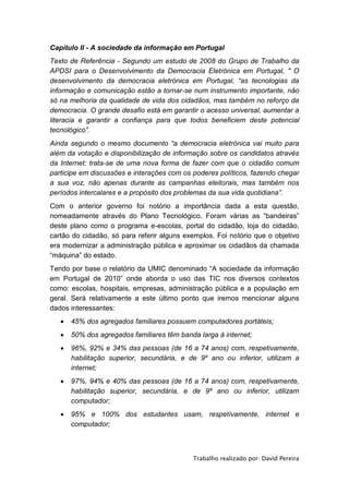 Capítulo II - A sociedade da informação em Portugal
Texto de Referência - Segundo um estudo de 2008 do Grupo de Trabalho da
APDSI para o Desenvolvimento da Democracia Eletrónica em Portugal, " O
desenvolvimento da democracia eletrónica em Portugal, “as tecnologias da
informação e comunicação estão a tornar-se num instrumento importante, não
só na melhoria da qualidade de vida dos cidadãos, mas também no reforço da
democracia. O grande desafio está em garantir o acesso universal, aumentar a
literacia e garantir a confiança para que todos beneficiem deste potencial
tecnológico”.
Ainda segundo o mesmo documento “a democracia eletrónica vai muito para
além da votação e disponibilização de informação sobre os candidatos através
da Internet: trata-se de uma nova forma de fazer com que o cidadão comum
participe em discussões e interações com os poderes políticos, fazendo chegar
a sua voz, não apenas durante as campanhas eleitorais, mas também nos
períodos intercalares e a propósito dos problemas da sua vida quotidiana”.
Com o anterior governo foi notório a importância dada a esta questão,
nomeadamente através do Plano Tecnológico. Foram várias as “bandeiras”
deste plano como o programa e-escolas, portal do cidadão, loja do cidadão,
cartão do cidadão, só para referir alguns exemplos. Foi notório que o objetivo
era modernizar a administração pública e aproximar os cidadãos da chamada
“máquina” do estado.
Tendo por base o relatório da UMIC denominado “A sociedade da informação
em Portugal de 2010” onde aborda o uso das TIC nos diversos contextos
como: escolas, hospitais, empresas, administração pública e a população em
geral. Será relativamente a este último ponto que iremos mencionar alguns
dados interessantes:
      45% dos agregados familiares possuem computadores portáteis;
      50% dos agregados familiares têm banda larga à internet;
      96%, 92% e 34% das pessoas (de 16 a 74 anos) com, respetivamente,
       habilitação superior, secundária, e de 9º ano ou inferior, utilizam a
       internet;
      97%, 94% e 40% das pessoas (de 16 a 74 anos) com, respetivamente,
       habilitação superior, secundária, e de 9º ano ou inferior, utilizam
       computador;
      95% e 100% dos estudantes usam, respetivamente, internet e
       computador;



                                            Trabalho realizado por: David Pereira
 