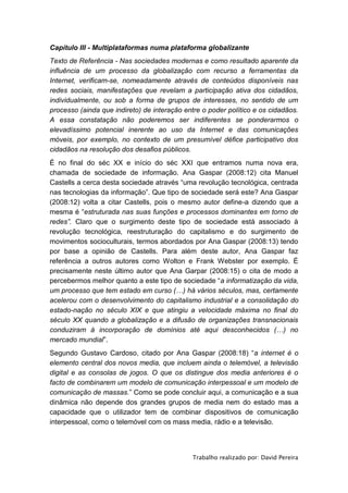 Capítulo III - Multiplataformas numa plataforma globalizante
Texto de Referência - Nas sociedades modernas e como resultado aparente da
influência de um processo da globalização com recurso a ferramentas da
Internet, verificam-se, nomeadamente através de conteúdos disponíveis nas
redes sociais, manifestações que revelam a participação ativa dos cidadãos,
individualmente, ou sob a forma de grupos de interesses, no sentido de um
processo (ainda que indireto) de interação entre o poder político e os cidadãos.
A essa constatação não poderemos ser indiferentes se ponderarmos o
elevadíssimo potencial inerente ao uso da Internet e das comunicações
móveis, por exemplo, no contexto de um presumível défice participativo dos
cidadãos na resolução dos desafios públicos.
É no final do séc XX e início do séc XXI que entramos numa nova era,
chamada de sociedade de informação. Ana Gaspar (2008:12) cita Manuel
Castells a cerca desta sociedade através “uma revolução tecnológica, centrada
nas tecnologias da informação”. Que tipo de sociedade será este? Ana Gaspar
(2008:12) volta a citar Castells, pois o mesmo autor define-a dizendo que a
mesma é “estruturada nas suas funções e processos dominantes em torno de
redes”. Claro que o surgimento deste tipo de sociedade está associado à
revolução tecnológica, reestruturação do capitalismo e do surgimento de
movimentos socioculturais, termos abordados por Ana Gaspar (2008:13) tendo
por base a opinião de Castells. Para além deste autor, Ana Gaspar faz
referência a outros autores como Wolton e Frank Webster por exemplo. É
precisamente neste último autor que Ana Garpar (2008:15) o cita de modo a
percebermos melhor quanto a este tipo de sociedade “a informatização da vida,
um processo que tem estado em curso (…) há vários séculos, mas, certamente
acelerou com o desenvolvimento do capitalismo industrial e a consolidação do
estado-nação no século XIX e que atingiu a velocidade máxima no final do
século XX quando a globalização e a difusão de organizações transnacionais
conduziram à incorporação de domínios até aqui desconhecidos (…) no
mercado mundial”.
Segundo Gustavo Cardoso, citado por Ana Gaspar (2008:18) “a internet é o
elemento central dos novos media, que incluem ainda o telemóvel, a televisão
digital e as consolas de jogos. O que os distingue dos media anteriores é o
facto de combinarem um modelo de comunicação interpessoal e um modelo de
comunicação de massas.” Como se pode concluir aqui, a comunicação e a sua
dinâmica não depende dos grandes grupos de media nem do estado mas a
capacidade que o utilizador tem de combinar dispositivos de comunicação
interpessoal, como o telemóvel com os mass media, rádio e a televisão.




                                              Trabalho realizado por: David Pereira
 