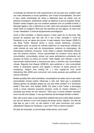 A evolução da internet tem sido exponencial e de ano para ano, existem cada
vez mais utilizadores e novos aparelhos, com novas funcionalidades. Ora bem
é aqui, nesta combinação de meios e diferentes tipos de media, que as
pessoas conseguem, atualmente, atingir os objetivos a que se propõem atingir.
Existem várias imagens que nos mostram pessoas com um portátil à frente, a
televisão ligada e com o telemóvel na mão. Será uma caricatura da sociedade
atual? Será um exagero? Será que isto acontece só com alguns, os mais ricos
e mais “abastados” a nível de equipamentos tecnológicos?
Como é fácil constatar, a internet passou a fazer parte do no dia-a-dia. São
poucas as pessoas que não vão ver o seu e-mail, consultar o mural do
Facebook ou ler as capas dos jornais. A este respeito, Ana Gaspar (2008:21)
cita Shey Turkle “Quando lemos o nosso correio eletrónico, enviamos
mensagens para um painel de notícias eletrónico ou reservamos bilhetes de
avião através de uma rede de computadores, estamos no ciberespaço. No
ciberespaço podemos conversar, trocar ideias e adoptar identidades fictícias
que nós próprios criamos. Temos oportunidade de construir novos tipos de
comunidades, comunidades virtuais nas quais participamos juntamente com
pessoas de todos os cantos do mundo”. Esta citação vem reforçar o que foi
mencionado anteriormente e direciona-nos para o caminho das comunidades
virtuais. Segundo Ana Gaspar (2008:22), para pertencer a “uma comunidade
virtual, é necessário apenas uma ligação à internet. Aí basta procurar um
newsgroup, integrar uma mailing list (…) e/ou registar-se num social
Networking Site (SNS) para comunicar com outras pessoas que partilham um
mesmo interesse.”
Muitas questões têm sido levantadas, na perspetiva de saber como é que estas
comunidades virtuais podem influenciar a vida real. Será que o presidente
Obama ganhou as eleições graças ao uso das redes sociais? E a “primavera
árabe”? Pois bem, Ana Gaspar (2008: 23) volta a citar Turkle “a tecnologia
muda a nossa natureza enquanto pessoas, muda as nossas relações e a
perceção que temos de nós mesmos”. Claro que o inverso também acontece
como nos diz Ana Gaspar “o uso que fazemos da tecnologia também a altera”.
Não vale a pena estar a aqui especificar plataformas pois muitas delas acabam
por cair em desuso e num curto espaço de tempo (anos). Alguém, nos dias de
hoje fala ou usa o mirc, ou até mesmo o Hi5, para comunicar com outros
utilizadores? Depois do Facebook, o que virá?! Terá o mesmo impacto?
Em jeito de conclusão, a comunicação neste século, como será?




                                            Trabalho realizado por: David Pereira
 