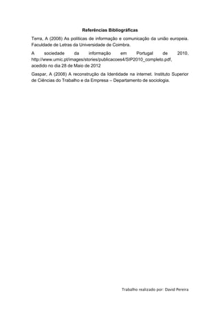 Referências Bibliográficas
Terra, A (2008) As políticas de informação e comunicação da união europeia.
Faculdade de Letras da Universidade de Coimbra.
A       sociedade    da     informação      em     Portugal    de         2010,
http://www.umic.pt/images/stories/publicacoes4/SIP2010_completo.pdf,
acedido no dia 28 de Maio de 2012
Gaspar, A (2008) A reconstrução da Identidade na internet. Instituto Superior
de Ciências do Trabalho e da Empresa – Departamento de sociologia.




                                            Trabalho realizado por: David Pereira
 