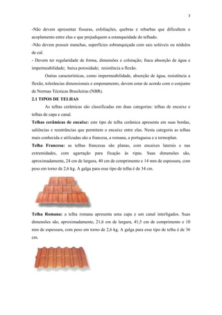 7


-Não devem apresentar fissuras, esfoliações, quebras e rebarbas que dificultem o
acoplamento entre elas e que prejudiquem a estanqueidade do telhado.
-Não devem possuir manchas, superfícies esbranquiçada com sais solúveis ou nódulos
de cal.
- Devem ter regularidade de forma, dimensões e coloração; fraca absorção de água e
impermeabilidade; baixa porosidade; resistência a flexão.
          Outras características, como impermeabilidade, absorção de água, resistência a
flexão, tolerâncias dimensionais e empenamento, devem estar de acordo com o conjunto
de Normas Técnicas Brasileiras (NBR).
2.1 TIPOS DE TELHAS
          As telhas cerâmicas são classificadas em duas categorias: telhas de encaixe e
telhas de capa e canal.
Telhas cerâmicas de encaixe: este tipo de telha cerâmica apresenta em suas bordas,
saliências e reentrâncias que permitem o encaixe entre elas. Nesta categoria as telhas
mais conhecida e utilizadas são a francesa, a romana, a portuguesa e a termoplan.
Telha Francesa: as telhas francesas são planas, com encaixes laterais e nas
extremidades, com agarração para fixação às ripas. Suas dimensões são,
aproximadamente, 24 cm de largura, 40 cm de comprimento e 14 mm de espessura, com
peso em torno de 2,6 kg. A galga para esse tipo de telha é de 34 cm.




Telha Romana: a telha romana apresenta uma capa e um canal interligados. Suas
dimensões são, aproximadamente, 21,6 cm de largura, 41,5 cm de comprimento e 10
mm de espessura, com peso em torno de 2,6 kg. A galga para esse tipo de telha é de 36
cm.
 