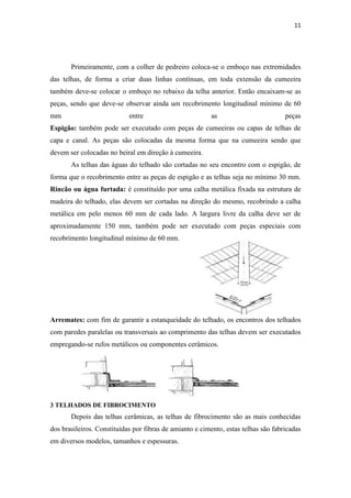 11




       Primeiramente, com a colher de pedreiro coloca-se o emboço nas extremidades
das telhas, de forma a criar duas linhas contínuas, em toda extensão da cumeeira
também deve-se colocar o emboço no rebaixo da telha anterior. Então encaixam-se as
peças, sendo que deve-se observar ainda um recobrimento longitudinal mínimo de 60
mm                          entre                        as                         peças
Espigão: também pode ser executado com peças de cumeeiras ou capas de telhas de
capa e canal. As peças são colocadas da mesma forma que na cumeeira sendo que
devem ser colocadas no beiral em direção à cumeeira.
       As telhas das águas do telhado são cortadas no seu encontro com o espigão, de
forma que o recobrimento entre as peças de espigão e as telhas seja no mínimo 30 mm.
Rincão ou água furtada: é constituído por uma calha metálica fixada na estrutura de
madeira do telhado, elas devem ser cortadas na direção do mesmo, recobrindo a calha
metálica em pelo menos 60 mm de cada lado. A largura livre da calha deve ser de
aproximadamente 150 mm, também pode ser executado com peças especiais com
recobrimento longitudinal mínimo de 60 mm.




Arremates: com fim de garantir a estanqueidade do telhado, os encontros dos telhados
com paredes paralelas ou transversais ao comprimento das telhas devem ser executados
empregando-se rufos metálicos ou componentes cerâmicos.




3 TELHADOS DE FIBROCIMENTO
       Depois das telhas cerâmicas, as telhas de fibrocimento são as mais conhecidas
dos brasileiros. Constituídas por fibras de amianto e cimento, estas telhas são fabricadas
em diversos modelos, tamanhos e espessuras.
 