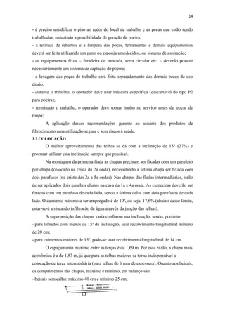 14


- é preciso umidificar o piso ao redor do local de trabalho e as peças que estão sendo
trabalhadas, reduzindo a possibilidade de geração de poeira;
- a retirada de rebarbas e a limpeza das peças, ferramentas e demais equipamentos
deverá ser feita utilizando um pano ou esponja umedecidos, ou sistema de aspiração;
- os equipamentos fixos – furadeira de bancada, serra circular etc. – deverão possuir
necessariamente um sistema de captação de poeira;
- a lavagem das peças de trabalho será feita separadamente das demais peças de uso
diário;
- durante o trabalho, o operador deve usar máscara específica (descartável do tipo P2
para poeira);
- terminado o trabalho, o operador deve tomar banho no serviço antes de trocar de
roupa;
          A aplicação dessas recomendações garante ao usuário dos produtos de
fibrocimento uma utilização segura e sem riscos à saúde.
3.3 COLOCAÇÃO
          O melhor aproveitamento das telhas se dá com a inclinação de 15° (27%) e
procurar utilizar esta inclinação sempre que possível.
          Na montagem da primeira fiada as chapas precisam ser fixadas com um parafuso
por chapa (colocado na crista da 2a onda), necessitando a última chapa ser fixada com
dois parafusos (na crista das 2a e 5a ondas). Nas chapas das fiadas intermediárias, terão
de ser aplicados dois ganchos chatos na cava da 1a e 4a onda. As cumeeiras deverão ser
fixadas com um parafuso de cada lado, sendo a última delas com dois parafusos de cada
lado. O caimento mínimo a ser empregado é de 10º, ou seja, 17,6% (abaixo desse limite,
estar-se-á arriscando infiltração de água através da junção das telhas).
          A superposição das chapas varia conforme sua inclinação, sendo, portanto:
- para telhados com menos de 15º de inclinação, usar recobrimento longitudinal mínimo
de 20 cm;
- para caimentos maiores de 15º, pode-se usar recobrimento longitudinal de 14 cm.
          O espaçamento máximo entre as terças é de 1,69 m. Por essa razão, a chapa mais
econômica é a de 1,83 m, já que para as telhas maiores se torna indispensável a
colocação de terça intermediária (para telhas de 6 mm de espessura). Quanto aos beirais,
os comprimentos das chapas, máximo e mínimo, em balanço são:
- beirais sem calha: máximo 40 cm e mínimo 25 cm;
 