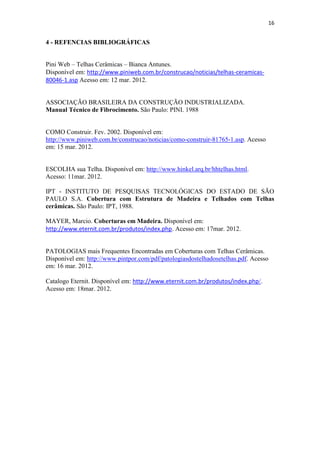16


4 - REFENCIAS BIBLIOGRÁFICAS


Pini Web – Telhas Cerâmicas – Bianca Antunes.
Disponível em: http://www.piniweb.com.br/construcao/noticias/telhas-ceramicas-
80046-1.asp Acesso em: 12 mar. 2012.


ASSOCIAÇÃO BRASILEIRA DA CONSTRUÇÃO INDUSTRIALIZADA.
Manual Técnico de Fibrocimento. São Paulo: PINI. 1988


COMO Construir. Fev. 2002. Disponível em:
http://www.piniweb.com.br/construcao/noticias/como-construir-81765-1.asp. Acesso
em: 15 mar. 2012.


ESCOLHA sua Telha. Disponível em: http://www.hinkel.arq.br/hhtelhas.html.
Acesso: 11mar. 2012.

IPT - INSTITUTO DE PESQUISAS TECNOLÓGICAS DO ESTADO DE SÃO
PAULO S.A. Cobertura com Estrutura de Madeira e Telhados com Telhas
cerâmicas. São Paulo: IPT, 1988.

MAYER, Marcio. Coberturas em Madeira. Disponível em:
http://www.eternit.com.br/produtos/index.php. Acesso em: 17mar. 2012.


PATOLOGIAS mais Frequentes Encontradas em Coberturas com Telhas Cerâmicas.
Disponível em: http://www.pintpor.com/pdf/patologiasdostelhadosetelhas.pdf. Acesso
em: 16 mar. 2012.

Catalogo Eternit. Disponível em: http://www.eternit.com.br/produtos/index.php/.
Acesso em: 18mar. 2012.
 