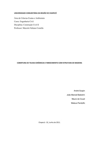 UNIVERSIDADE COMUNITÁRIA DA REGIÃO DE CHAPECÓ

Àrea de Ciências Exatas e Ambientais
Curso: Engenharia Civil
Disciplina: Construção Civil II
Professor: Marcelo Fabiano Costella




   COBERTURA DE TELHAS CERÂMICAS E FIBROCIMENTO COM ESTRUTURA DE MADEIRA




                                                                     André Scapin

                                                             João Manoel Balestrin

                                                                  Mauro de Couet

                                                                  Mateus Pandolfo




                              Chapecó - SC, Junho de 2011.
 