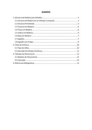 SUMÁRIO

1. Estrutura de Madeira para telhados.................................................................................... 4
   1.1 Estrutura de Madeira de um telhado é composto ...................................................... 4
   1.2 Estrutura Pontaletada ..............................................................................................5
   1.3 Tesouras em Madeira ..............................................................................................6
   1.4 Terças em Madeira ..................................................................................................6
   1.5 Caibros em Madeira .................................................................................................6
   1.6 Ripas em Madeira ....................................................................................................7
   1.7 Ligações ....................................................................................................................7
   1.8 Ligações com Pregos ................................................................................................8
2. Telha de Cerâmica .......................................................................................................10
   2.1 Tipos de telhas ....................................................................................................... 10
   2.2 Execução de telhados Cerâmicos ................................................................................. 12
3. Telhados de Fibrocimento .................................................................................................. 12
   3.1 Modelos de Fibrocimento ......................................................................................13
   3.2 Colocação ...............................................................................................................15
4. Referencias Bibliograficas ................................................................................................... 16
 