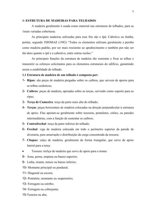 1


1- ESTRUTURA DE MADEIRAS PARA TELHADOS
       A madeira geralmente é usada como material nas estruturas de telhados, para as
1mais variadas coberturas.
       As principais madeiras utilizadas para esse fim são o Ipê, Cabriúva ou Itaúba,
porém, segundo THOMAZ (1982) “Todos os elementos utilizam geralmente a peroba
como madeira padrão, por ser mais resistente ao apodrecimento e também por não ser
tão duro quanto o ipê e a cabreúva, entre outras razões.”
       As principais funções da estrutura de madeira são sustentar e fixar as telhas e
transmitir os esforços solicitantes para os elementos estruturais do edifício, garantindo
assim a estabilidade do telhado.
1.1 Estrutura de madeira de um telhado é composta por:
1- Ripas: são peças de madeira pregadas sobre os caibros, que servem de apoios para
   as telhas cerâmicas;
2- Caibros: peças de madeira, apoiadas sobre as terças, servindo como suporte para as
   ripas;
3- Terça de Cumeeira: terça da parte mais alta do telhado;
4- Terças: peças horizontais de madeira colocadas na direção perpendicular à estrutura
   de apoio. Elas apoiam-se geralmente sobre tesouras, pontaletes, oitões, ou paredes
   intermediárias, com a função de sustentar os caibros;
5- Contrafrechal: terça da parte inferior do telhado;
6- Frechal: viga de madeira colocada em todo o perímetro superior da parede de
   alvenaria, para amarração e distribuição da carga concentrada da tesoura;
7- Chapuz: calço de madeira, geralmente de forma triangular, que serve de apoio
   lateral para a terça
       Tesoura: treliça de madeira que serve de apoio para a trama:
8- Asna, perna, empena ou banzo superior;
9- Linha, tirante, tensor ou banzo inferior;
10- Montante principal ou pendural;
11- Diagonal ou escora;
12- Pontalete, montante ou suspensório;
13- Ferragem ou estribo;
14- Ferragem ou cobrejunta;
15- Testeira ou aba;
 