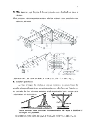 2


16- Mão francesa: peça disposta de forma inclinada, com a finalidade de travar a
   estrutura.
17- A estrutura é composta por uma armação principal (tesoura) e uma secundária, mais
   conhecida por trama.




COBERTURA COM. ESTR. DE MAD. E TELHADO COM TELH. CER. Pag. 2,
1.2 Estrutura pontaletada
       As vigas principais da estrutura, a terça da cumeeira e as demais terças são
apoiadas sobre pontaletes e devem ser contraventadas com mãos francesas. Estas devem
ser colocadas dos dois lados dos pontaletes, sendo recomendável que a estrutura seja
contraventada nas duas direções.




  COBERTURA COM. ESTR. DE MAD. E TELHADO COM TELH. CER. Pag. 19
 