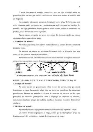 3


       O apoio das peças de madeira (cumeeira , terça ou viga principal) sobre os
pontaletes deve ser feito por encaixe, utilizando-se ainda talas laterais de madeira, fita
ou chapas de.
       Os pontaletes não devem apoiar-se diretamente sobre a laje de forro, mas sim
sobre placas de apoio, que podem ser constituídas por seções de pranchas ou vigas de
madeira. As vigas principais devem apoiar-se sobre coxins, cintas de amarração ou
frechais, e não diretamente sobre as paredes.
       Apenas devem-se apoiar as terças nos oitões de alvenaria desde que sejam
adotados reforços na região do apoio.
1.3 Tesouras em madeira
       As intersecções entre eixos de três ou mais barras da tesoura devem ocorrer em
um único ponto.
       As tesouras não devem ser apoiadas diretamente sobre a alvenaria, mas sim
sobre coxins, cintas de amarração ou frechais.
       As tesouras devem ser contraventadas com mãos francesas e diagonais cruzadas
entre as tesouras centrais, ou com diagonais cruzadas entre todas as tesouras.




COBERTURA COM. ESTR. DE MAD. E TELHADO COM TELH. CER. Pag. 33
1.4 Terças em madeira
       As terças devem ser posicionadas sobre os nós da tesoura, para que assim
transmitam a carga diretamente sobre eles, ou sobre os pontaletes das estruturas
pontaletadas. Devem ser apoiadas e fixadas às empenas de tesouras ou às vigas
principais de estruturas pontaletadas, com o emprego de chapuzes de madeira,
cantoneiras metálicas, tarugos de madeira, parafusos passantes ou outros dispositivos
similares.
1.5 Caibros em madeira
       Recomenda-se que o espaçamento entre os caibros não seja superior a 50 cm.
       Os caibros devem ser pregados às terças, sendo que a penetração do prego na
terça deve equivaler no mínimo a metade do comprimento do prego.
 