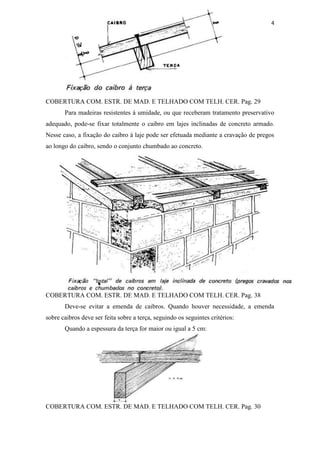 4




COBERTURA COM. ESTR. DE MAD. E TELHADO COM TELH. CER. Pag. 29
       Para madeiras resistentes à umidade, ou que receberam tratamento preservativo
adequado, pode-se fixar totalmente o caibro em lajes inclinadas de concreto armado.
Nesse caso, a fixação do caibro à laje pode ser efetuada mediante a cravação de pregos
ao longo do caibro, sendo o conjunto chumbado ao concreto.




COBERTURA COM. ESTR. DE MAD. E TELHADO COM TELH. CER. Pag. 38
       Deve-se evitar a emenda de caibros. Quando houver necessidade, a emenda
sobre caibros deve ser feita sobre a terça, seguindo os seguintes critérios:
       Quando a espessura da terça for maior ou igual a 5 cm:




COBERTURA COM. ESTR. DE MAD. E TELHADO COM TELH. CER. Pag. 30
 