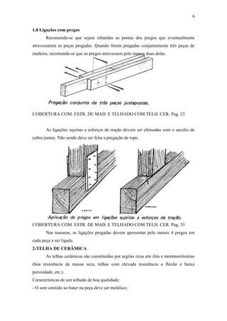 6


1.8 Ligações com pregos
       Recomenda-se que sejam rebatidas as pontas dos pregos que eventualmente
atravessarem as peças pregadas. Quando forem pregadas conjuntamente três peças de
madeira, recomenda-se que os pregos atravessem pelo menos duas delas.




COBERTURA COM. ESTR. DE MAD. E TELHADO COM TELH. CER. Pag. 23


       As ligações sujeitas a esforços de tração devem ser efetuadas com o auxilio de
cobre-juntas. Não sendo deve ser feita a pregação de topo.




COBERTURA COM. ESTR. DE MAD. E TELHADO COM TELH. CER. Pag. 33
       Nas tesouras, as ligações pregadas devem apresentar pelo menos 4 pregos em
cada peça a ser ligada.
2-TELHA DE CERÂMICA
       As telhas cerâmicas são constituídas por argilas ricas em ilita e montmorilonitas
(boa resistência da massa seca, telhas com elevada resistência a flexão e baixa
porosidade, etc.).
Características de um telhado de boa qualidade:
- O som emitido ao bater na peça deve ser metálico;
 