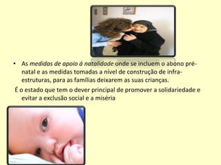 As  medidas de apoio á natalidade  onde se incluem o abono pré-natal e as medidas tomadas a nível de construção de infra-estruturas, para as famílias deixarem as suas crianças. É o estado que tem o dever principal de promover a solidariedade e evitar a exclusão social e a miséria 