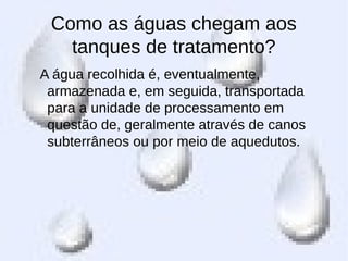 Como as águas chegam aos
tanques de tratamento?
A água recolhida é, eventualmente,
armazenada e, em seguida, transportada
para a unidade de processamento em
questão de, geralmente através de canos
subterrâneos ou por meio de aquedutos.
 