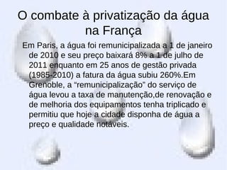 O combate à privatização da água
na França
Em Paris, a água foi remunicipalizada a 1 de janeiro
de 2010 e seu preço baixará 8% a 1 de julho de
2011 enquanto em 25 anos de gestão privada
(1985-2010) a fatura da água subiu 260%.Em
Grenoble, a “remunicipalização” do serviço de
água levou a taxa de manutenção,de renovação e
de melhoria dos equipamentos tenha triplicado e
permitiu que hoje a cidade disponha de água a
preço e qualidade notáveis.
 