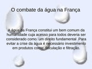 O combate da água na França
A água da França constitui um bem comum da
humanidade cuja acesso para todos deveria ser
considerado como um direito fundamental .Para
evitar a crise da água é necessário investimento
em produtos como: floculação e filtração.
 