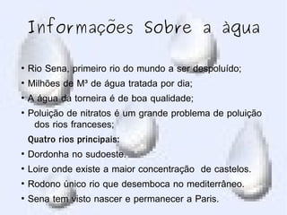 Informações Sobre a àgua
●
Rio Sena, primeiro rio do mundo a ser despoluído;
●
Milhões de M³ de água tratada por dia;
●
A água da torneira é de boa qualidade;
●
Poluição de nitratos é um grande problema de poluição
dos rios franceses;
Quatro rios principais:
●
Dordonha no sudoeste.
●
Loire onde existe a maior concentração de castelos.
●
Rodono único rio que desemboca no mediterrâneo.
●
Sena tem visto nascer e permanecer a Paris.
 
