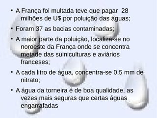 ●
A França foi multada teve que pagar 28
milhões de U$ por poluição das águas;
●
Foram 37 as bacias contaminadas;
●
A maior parte da poluição, localiza-se no
noroeste da França onde se concentra
metade das suiniculturas e aviários
franceses;
●
A cada litro de água, concentra-se 0,5 mm de
nitrato;
●
A água da torneira é de boa qualidade, as
vezes mais seguras que certas águas
engarrafadas
 