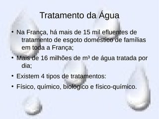 Tratamento da Água
●
Na França, há mais de 15 mil efluentes de
tratamento de esgoto doméstico de famílias
em toda a França;
●
Mais de 16 milhões de m³ de água tratada por
dia;
●
Existem 4 tipos de tratamentos:
●
Físico, químico, biológico e físico-químico.
 