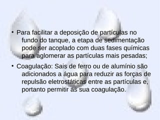 ●
Para facilitar a deposição de partículas no
fundo do tanque, a etapa de sedimentação
pode ser acoplado com duas fases químicas
para aglomerar as partículas mais pesadas;
●
Coagulação: Sais de ferro ou de alumínio são
adicionados a água para reduzir as forças de
repulsão eletrostáticas entre as partículas e,
portanto permitir as sua coagulação.
 