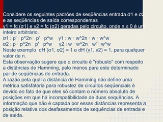 Considere os seguintes padrões de seqüências entrada σ1 e σ2
e as seqüências de saída correspondentes
γ1 = fc (σ1) e γ2 = fc (σ2) geradas pelo circuito, onde n ≥ 0 é um
inteiro arbitrário.
σ1 : p' · p^2n · p' · p^w γ1 : w · w^2n · w · w^w
σ2 : p · p^2n · p' · p^w γ2 : w · w^2n · w' · w^w
Neste exemplo dH (σ1, σ2) = 1 e dH (γ1, γ2) = 1, para qualquer
valor de n.
Esta observação sugere que o circuito é "robusto" com respeito
a distâncias de Hamming, pelo menos para este determinado
par de seqüências de entrada.
A razão pela qual a distância de Hamming não define uma
métrica satisfatória para robustez de circuitos seqüenciais é
devido ao fato de que eles só contam o número absoluto de
posições em que há incompatibilidade de duas sequências. A
informação que não é captada por essas distâncias representa a
posição relativa dos desfasamentos de sequências de entrada e
de saída.
 