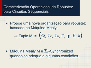Caracterização Operacional da Robustez
para Circuitos Sequenciais
● Propõe uma nova organização para robustez
baseado na Máquina Mealy.
→ Tuple M = (Q, ΣC, ΣD, Γ, q0, δ, λ)
● Máquina Mealy M é ΣD-Synchronized
quando se adequa a algumas condições.
 