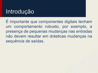 Introdução
É importante que componentes digitais tenham
um comportamento robusto, por exemplo, a
presença de pequenas mudanças nas entradas
não devem resultar em drásticas mudanças na
sequência de saídas.
 