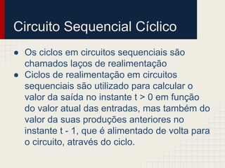 ● Os ciclos em circuitos sequenciais são
chamados laços de realimentação
● Ciclos de realimentação em circuitos
sequenciais são utilizado para calcular o
valor da saída no instante t > 0 em função
do valor atual das entradas, mas também do
valor da suas produções anteriores no
instante t - 1, que é alimentado de volta para
o circuito, através do ciclo.
Circuito Sequencial Cíclico
 
