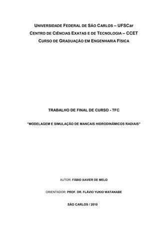 UNIVERSIDADE FEDERAL DE SÃO CARLOS – UFSCar
 CENTRO DE CIÊNCIAS EXATAS E DE TECNOLOGIA – CCET
     CURSO DE GRADUAÇÃO EM ENGENHARIA FÍSICA




          TRABALHO DE FINAL DE CURSO - TFC


"MODELAGEM E SIMULAÇÃO DE MANCAIS HIDRODINÂMICOS RADIAIS"




                 AUTOR: FÁBIO XAVIER DE MELO



         ORIENTADOR: PROF. DR. FLÁVIO YUKIO WATANABE



                     SÃO CARLOS / 2010
 