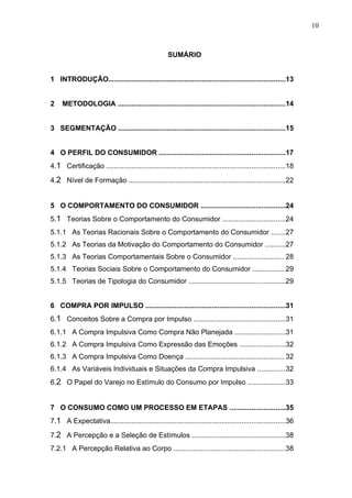 10



                                                     SUMÁRIO


1 INTRODUÇÃO..........................................................................................13


2    METODOLOGIA .....................................................................................14


3 SEGMENTAÇÃO .....................................................................................15


4 O PERFIL DO CONSUMIDOR ................................................................17
4.1 Certificação ...........................................................................................18

4.2 Nível de Formação ................................................................................22


5 O COMPORTAMENTO DO CONSUMIDOR ...........................................24
5.1 Teorias Sobre o Comportamento do Consumidor ................................24
5.1.1 As Teorias Racionais Sobre o Comportamento do Consumidor .......27
5.1.2 As Teorias da Motivação do Comportamento do Consumidor ..........27
5.1.3 As Teorias Comportamentais Sobre o Consumidor ......................... 28
5.1.4 Teorias Sociais Sobre o Comportamento do Consumidor .................29
5.1.5 Teorias de Tipologia do Consumidor .................................................29


6 COMPRA POR IMPULSO .......................................................................31
6.1 Conceitos Sobre a Compra por Impulso ...............................................31
6.1.1 A Compra Impulsiva Como Compra Não Planejada ..........................31
6.1.2 A Compra Impulsiva Como Expressão das Emoções .......................32
6.1.3 A Compra Impulsiva Como Doença .................................................. 32
6.1.4 As Variáveis Individuais e Situações da Compra Impulsiva ..............32
6.2 O Papel do Varejo no Estímulo do Consumo por Impulso ...................33


7 O CONSUMO COMO UM PROCESSO EM ETAPAS ............................35
7.1 A Expectativa.........................................................................................36

7.2 A Percepção e a Seleção de Estímulos ................................................38
7.2.1 A Percepção Relativa ao Corpo .........................................................38
 
