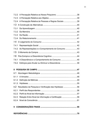11



7.2.2 A Percepção Relativa ao Nosso Psiquismo .......................................38
7.2.3 A Percepção Relativa aos Objetos .....................................................39
7.2.4 A Percepção Relativa às Pessoas e Regras Sociais .........................39
7.3 A Construção de Alternativas ................................................................40
7.3.1 Da Aprendizagem ...............................................................................40
7.3.2 Da Memória ........................................................................................40
7.3.3 Da Razão ............................................................................................41
7.3.4 Do Relacionamento ............................................................................41
7.4 O Julgamento do Consumo ................................................................. 42
7.4.1 Representação Social ....................................................................... 42
7.4.2 As Representações e o Comportamento do Consumo .....................43
7.5 O Momento da Compra .........................................................................43

7.6 Pós-Compra e a Dissonância Cognitiva ...............................................44
7.6.1 A Dissonância e o Comportamento de Consumo ..............................45
7.6.2 Esforços para Anular ou Diminuir a Dissonância .............................. 46


8 PESQUISA DE CAMPO ...........................................................................47
8.1 Abordagem Metodológica .....................................................................48
8.1.1 A Amostra ...........................................................................................48
8.1.2 Definição de Métricas .........................................................................49
8.1.3 Hipóteses ............................................................................................55
8.2 Resultados da Pesquisa e Verificação das Hipóteses .........................56
8.2.1 Perfil dos Respondentes ....................................................................56
8.2.2 Perfil do Nível de Informação .............................................................57
8.2.3 Relação Entre Nível de Informação e Certificação ............................58
8.2.4 Nível de Consciência ..........................................................................61


9 CONSIDERAÇÕES FINAIS .................................................................... 68


REFERÊNCIAS .............................................................................................70
 