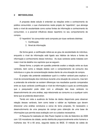 14



2    METODOLOGIA


      A proposta deste estudo é entender as relações entre o conhecimento do
público consumidor, o que chamaremos neste projeto de “repertório”, que abrange
tanto o nível de escolaridade como outras fontes de informação e conhecimento do
consumidor, e a possível influência desse repertório no seu comportamento de
compra.
      O “repertório” do consumidor será composto por duas variáveis distintas:
             1. Certificação
             2. Nível de informação


      De forma geral, a certificação refere-se ao grau de escolaridade do indivíduo,
enquanto o nível de informação está ligado aos hábitos de leitura e fontes de
informação e conhecimento desse indivíduo. As duas variáveis serão tratadas com
maior nível de detalhe nos capítulos que se seguem.
      Dessa forma, o projeto em questão pretende avaliar a relação entre as duas
variáveis, bem como a relação destas com o comportamento de consumo dos
indivíduos e o grau de conscientização destes diante de uma situação de compra.
      O projeto não pretende estabelecer qual é a melhor variável para explicar o
nível de conscientização dos indivíduos durante uma situação de consumo, mas tem
a pretensão de entender se existem diferenças nos resultados quando comparados
entre as duas variáveis (certificação e nível de informação) e quais as contribuições
que o pesquisador pode obter com a utilização das duas variáveis no
desenvolvimento de uma análise, seja relacionada ao consumo ou a qualquer outro
tema que se pretenda desenvolver.
      Tendo em vista a ausência de fontes de dados disponíveis para observar
relação dessas variáveis, bem como testar e validar as hipóteses que devem
direcionar uma análise conclusiva a cerca do tema proposto, foi necessário o
desenvolvimento de uma pesquisa de campo para obtenção de uma base de
informações que permita essa avaliação com os cuidados necessários.
      A Pesquisa foi realizada em São Paulo Capital no mês de Setembro de 2008
com 120 moradores da cidade, sendo distribuída proporcionalmente entre homens e
mulheres dos 18 e 65 anos, segundo dados do IBGE. O método de coleta de
 