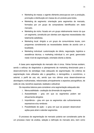 16



          •   Marketing de massa: o agente ofertante preocupa-se com a produção,
              promoção e distribuição em massa de um produto para todos.
          •   Marketing de segmento: orientação para segmentos de mercado,
              formados por um grupo de compradores identificados em dado
              mercado.
          •   Marketing de nicho: focado em um grupo relativamente menor do que
              um segmento, constituído por clientes com algumas necessidades não
              totalmente satisfeitas.
          •   Marketing local: dirigido a um grupo de consumidores locais, com
              programas considerando as necessidades destes de acordo com a
              localidade.
          •   Marketing individual: customização de oferta, negociação, logística e
              assistência técnica; o marketing individual é, em geral, gerenciado
              neste nível de segmentação, orientado cliente a cliente.


      A base para segmentação de mercado não é única. Várias formas existem,
sendo o esforço de diagnóstico e planejamento de marketing direcionado para o
desenvolvimento da estratégia mais adequada de segmentação. Os critérios de
segmentação mais utilizados são o geográfico, o demográfico, o econômico, o
setorial, o perfil de uso, etc, sendo que nos últimos anos desenvolveram-se
abordagens multivariadas, relacionadas principalmente a aspectos psicográficos, de
estilo de vida, benefício esperado, lealdade e atitudinal.
      Os requisitos básicos para considerar uma segmentação adequada são:
          1. Mensurabilidade - avaliação da dimensão do segmento
          2. Acessibilidade - grau em que os segmentos podem ser
              eficazmente atingidos
          3. Importância - grau em que os segmentos são suficientemente
              expressivos e/ou rentáveis
          4. Possibilidade de ação - o grau em que se possam desenvolver
              ações para atrair e atender segmentos.


      O processo de segmentação de mercado poderia ser considerado parte de
um processo maior de analise, seleção e definição do mercado alvo, bem como
 