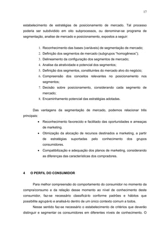 17



estabelecimento de estratégias de posicionamento de mercado. Tal processo
poderia ser subdividido em oito subprocessos, ou denominar-se programa de
segmentação, analise de mercado e posicionamento, expostos a seguir:


              1. Reconhecimento das bases (variáveis) de segmentação de mercado;
              2. Definição dos segmentos de mercado (subgrupos “homogêneos”);
              3. Delineamento da configuração dos segmentos de mercado;
              4. Analise da atratividade e potencial dos segmentos;
              5. Definição dos segmentos, constituintes do mercado alvo do negócio;
              6. Compreensão dos conceitos relevantes no posicionamento nos
                segmentos;
              7. Decisão sobre posicionamento, considerando cada segmento de
                mercado;
              8. Encaminhamento potencial das estratégias adotadas.


       Das vantagens da segmentação de mercado, podemos relacionar três
principais:
          •     Reconhecimento favorecido e facilitado das oportunidades e ameaças
                de marketing.
          •     Otimização da alocação de recursos destinados a marketing, a partir
                de    estratégias   suportadas    pelo   conhecimento   dos     grupos
                consumidores.
          •     Compatibilização e adequação dos planos de marketing, considerando
                as diferenças das características dos compradores.




4    O PERFIL DO CONSUMIDOR


       Para melhor compreensão do comportamento do consumidor no momento da
compra/consumo e da relação desse momento ao nível de conhecimento deste
consumidor, faz-se necessário classificá-lo conforme padrões e hábitos que
possibilite agrupá-lo e analisá-lo dentro de um único contexto comum a todos.
       Nesse sentido faz-se necessário o estabelecimento de critérios que deverão
distinguir e segmentar os consumidores em diferentes níveis de conhecimento. O
 