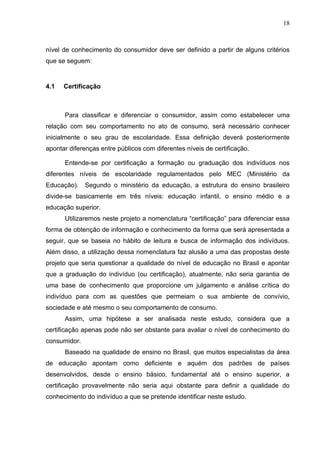 18



nível de conhecimento do consumidor deve ser definido a partir de alguns critérios
que se seguem:


4.1   Certificação



      Para classificar e diferenciar o consumidor, assim como estabelecer uma
relação com seu comportamento no ato de consumo, será necessário conhecer
inicialmente o seu grau de escolaridade. Essa definição deverá posteriormente
apontar diferenças entre públicos com diferentes níveis de certificação.

      Entende-se por certificação a formação ou graduação dos indivíduos nos
diferentes níveis de escolaridade regulamentados pelo MEC (Ministério da
Educação).    Segundo o ministério da educação, a estrutura do ensino brasileiro
divide-se basicamente em três níveis: educação infantil, o ensino médio e a
educação superior.
      Utilizaremos neste projeto a nomenclatura “certificação” para diferenciar essa
forma de obtenção de informação e conhecimento da forma que será apresentada a
seguir, que se baseia no hábito de leitura e busca de informação dos indivíduos.
Além disso, a utilização dessa nomenclatura faz alusão a uma das propostas deste
projeto que seria questionar a qualidade do nível de educação no Brasil e apontar
que a graduação do indivíduo (ou certificação), atualmente, não seria garantia de
uma base de conhecimento que proporcione um julgamento e análise crítica do
indivíduo para com as questões que permeiam o sua ambiente de convívio,
sociedade e até mesmo o seu comportamento de consumo.
      Assim, uma hipótese a ser analisada neste estudo, considera que a
certificação apenas pode não ser obstante para avaliar o nível de conhecimento do
consumidor.
      Baseado na qualidade de ensino no Brasil, que muitos especialistas da área
de educação apontam como deficiente e aquém dos padrões de países
desenvolvidos, desde o ensino básico, fundamental até o ensino superior, a
certificação provavelmente não seria aqui obstante para definir a qualidade do
conhecimento do indivíduo a que se pretende identificar neste estudo.
 