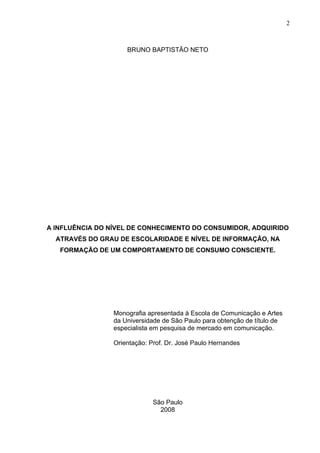 2



                     BRUNO BAPTISTÃO NETO




A INFLUÊNCIA DO NÍVEL DE CONHECIMENTO DO CONSUMIDOR, ADQUIRIDO
  ATRAVÉS DO GRAU DE ESCOLARIDADE E NÍVEL DE INFORMAÇÃO, NA
   FORMAÇÃO DE UM COMPORTAMENTO DE CONSUMO CONSCIENTE.




                 Monografia apresentada à Escola de Comunicação e Artes
                 da Universidade de São Paulo para obtenção de título de
                 especialista em pesquisa de mercado em comunicação.

                 Orientação: Prof. Dr. José Paulo Hernandes




                              São Paulo
                                2008
 