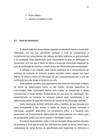 22



             •   Ensino Médio
             •   Superior completo ou mais




4.2   Nível de Informação



      A classificação dos consumidores segundo os hábitos de leitura e busca pela
informação, por sua vez, permitiriam conhecer o nível de conhecimento e
envolvimento dos consumidores com relação aos fatos cotidianos de sua sociedade
e da atualidade. Essa classificação seria independente do grau de certificação do
consumidor, uma vez que o hábito de leitura e busca por informação independe do
grau de certificação do indivíduo, embora possa ser influenciada pela escolarização.
      A hipótese a ser avaliada neste estudo questiona se o comportamento do
indivíduo no momento do consumo poderia encontrar melhor relação com seus
hábitos de leitura e busca da informação do que necessariamente com o grau de
certificação que este atinge ao longo de sua vida.
      Essa hipótese considera que, dependendo das fontes de informação e hábitos
de leitura de determinados meios ou até mesmo veículos específicos de
comunicação, esse consumidor estaria mais sujeito as campanhas e ações
promocionais, e neste sentido, independente do seu grau de certificação, seu
comportamento no momento do consumo poderia estar condicionado a um
determinado padrão de ação sob influência do meio/fonte de informação utilizada.
      Outra observação também pertinente seria a hipótese de que pessoas com
baixa escolaridade e que tenham o hábito de leitura e acesso constante a
informação, poderiam desenvolver um pensamento crítico e o bastante para
desenvolver um comportamento diferenciado de outras pessoas com mesmo grau
de escolaridade, porém com menor acesso a informação e leitura.
      Em paises desenvolvidos, onde o nível de educação atinge padrões elevados
de qualidade e onde grande parte dos indivíduos tem hábito de leitura, talvez haja a
necessidade de outras formas de classificação para segmentar os indivíduos e
 