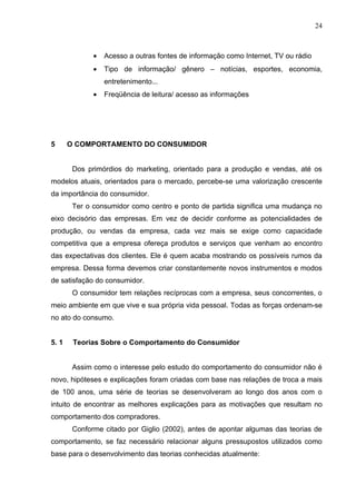 24



              •   Acesso a outras fontes de informação como Internet, TV ou rádio
              •   Tipo de informação/ gênero – notícias, esportes, economia,
                  entretenimento...
              •   Freqüência de leitura/ acesso as informações




5      O COMPORTAMENTO DO CONSUMIDOR


        Dos primórdios do marketing, orientado para a produção e vendas, até os
modelos atuais, orientados para o mercado, percebe-se uma valorização crescente
da importância do consumidor.
        Ter o consumidor como centro e ponto de partida significa uma mudança no
eixo decisório das empresas. Em vez de decidir conforme as potencialidades de
produção, ou vendas da empresa, cada vez mais se exige como capacidade
competitiva que a empresa ofereça produtos e serviços que venham ao encontro
das expectativas dos clientes. Ele é quem acaba mostrando os possíveis rumos da
empresa. Dessa forma devemos criar constantemente novos instrumentos e modos
de satisfação do consumidor.
        O consumidor tem relações recíprocas com a empresa, seus concorrentes, o
meio ambiente em que vive e sua própria vida pessoal. Todas as forças ordenam-se
no ato do consumo.


5. 1    Teorias Sobre o Comportamento do Consumidor


        Assim como o interesse pelo estudo do comportamento do consumidor não é
novo, hipóteses e explicações foram criadas com base nas relações de troca a mais
de 100 anos, uma série de teorias se desenvolveram ao longo dos anos com o
intuito de encontrar as melhores explicações para as motivações que resultam no
comportamento dos compradores.
        Conforme citado por Giglio (2002), antes de apontar algumas das teorias de
comportamento, se faz necessário relacionar alguns pressupostos utilizados como
base para o desenvolvimento das teorias conhecidas atualmente:
 
