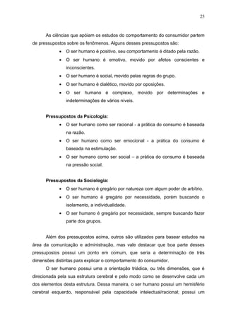 25



      As ciências que apóiam os estudos do comportamento do consumidor partem
de pressupostos sobre os fenômenos. Alguns desses pressupostos são:
            •   O ser humano é positivo, seu comportamento é ditado pela razão.
            •   O ser humano é emotivo, movido por afetos conscientes e
                inconscientes.
            •   O ser humano é social, movido pelas regras do grupo.
            •   O ser humano é dialético, movido por oposições.
            •   O ser humano é complexo, movido por determinações e
                indeterminações de vários níveis.


      Pressupostos da Psicologia:
            •   O ser humano como ser racional - a prática do consumo é baseada
                na razão.
            •   O ser humano como ser emocional - a prática do consumo é
                baseada na estimulação.
            •   O ser humano como ser social – a prática do consumo é baseada
                na pressão social.


      Pressupostos da Sociologia:
            •   O ser humano é gregário por natureza com algum poder de arbítrio.
            •   O ser humano é gregário por necessidade, porém buscando o
                isolamento, a individualidade.
            •   O ser humano é gregário por necessidade, sempre buscando fazer
                parte dos grupos.


      Além dos pressupostos acima, outros são utilizados para basear estudos na
área da comunicação e administração, mas vale destacar que boa parte desses
pressupostos possui um ponto em comum, que seria a determinação de três
dimensões distintas para explicar o comportamento do consumidor.
      O ser humano possui uma a orientação triádica, ou três dimensões, que é
direcionada pela sua estrutura cerebral e pelo modo como se desenvolve cada um
dos elementos desta estrutura. Dessa maneira, o ser humano possui um hemisfério
cerebral esquerdo, responsável pela capacidade intelectual/racional; possui um
 
