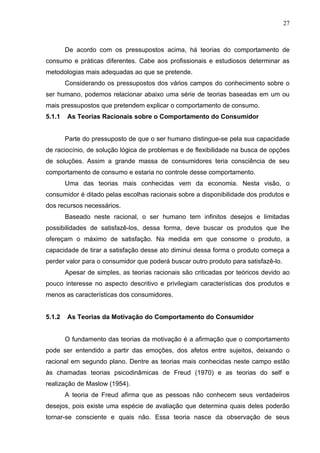 27



        De acordo com os pressupostos acima, há teorias do comportamento de
consumo e práticas diferentes. Cabe aos profissionais e estudiosos determinar as
metodologias mais adequadas ao que se pretende.
        Considerando os pressupostos dos vários campos do conhecimento sobre o
ser humano, podemos relacionar abaixo uma série de teorias baseadas em um ou
mais pressupostos que pretendem explicar o comportamento de consumo.
5.1.1   As Teorias Racionais sobre o Comportamento do Consumidor


        Parte do pressuposto de que o ser humano distingue-se pela sua capacidade
de raciocínio, de solução lógica de problemas e de flexibilidade na busca de opções
de soluções. Assim a grande massa de consumidores teria consciência de seu
comportamento de consumo e estaria no controle desse comportamento.
        Uma das teorias mais conhecidas vem da economia. Nesta visão, o
consumidor é ditado pelas escolhas racionais sobre a disponibilidade dos produtos e
dos recursos necessários.
        Baseado neste racional, o ser humano tem infinitos desejos e limitadas
possibilidades de satisfazê-los, dessa forma, deve buscar os produtos que lhe
ofereçam o máximo de satisfação. Na medida em que consome o produto, a
capacidade de tirar a satisfação desse ato diminui dessa forma o produto começa a
perder valor para o consumidor que poderá buscar outro produto para satisfazê-lo.
        Apesar de simples, as teorias racionais são criticadas por teóricos devido ao
pouco interesse no aspecto descritivo e privilegiam características dos produtos e
menos as características dos consumidores.


5.1.2   As Teorias da Motivação do Comportamento do Consumidor


        O fundamento das teorias da motivação é a afirmação que o comportamento
pode ser entendido a partir das emoções, dos afetos entre sujeitos, deixando o
racional em segundo plano. Dentre as teorias mais conhecidas neste campo estão
às chamadas teorias psicodinâmicas de Freud (1970) e as teorias do self e
realização de Maslow (1954).
        A teoria de Freud afirma que as pessoas não conhecem seus verdadeiros
desejos, pois existe uma espécie de avaliação que determina quais deles poderão
tornar-se consciente e quais não. Essa teoria nasce da observação de seus
 