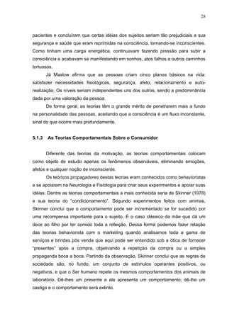28



pacientes e concluíram que certas idéias dos sujeitos seriam tão prejudiciais a sua
segurança e saúde que eram reprimidas na consciência, tornando-se inconscientes.
Como tinham uma carga energética, continuavam fazendo pressão para subir a
consciência e acabavam se manifestando em sonhos, atos falhos e outros caminhos
tortuosos.
        Já Maslow afirma que as pessoas criam cinco planos básicos na vida:
satisfazer necessidades fisiológicas, segurança, afeto, relacionamento e auto-
realização. Os níveis seriam independentes uns dos outros, sendo a predominância
dada por uma valoração da pessoa.
        De forma geral, as teorias têm o grande mérito de penetrarem mais a fundo
na personalidade das pessoas, aceitando que a consciência é um fluxo inconstante,
sinal do que ocorre mais profundamente.


5.1.3   As Teorias Comportamentais Sobre o Consumidor


        Diferente das teorias da motivação, as teorias comportamentais colocam
como objeto de estudo apenas os fenômenos observáveis, eliminando emoções,
afetos e qualquer noção de inconsciente.
        Os teóricos propagadores destas teorias eram conhecidos como behavioristas
e se apoiaram na Neurologia e Fisiologia para criar seus experimentos e apoiar suas
idéias. Dentre as teorias comportamentais a mais conhecida seria de Skinner (1978)
e sua teoria do “condicionamento”. Segundo experimentos feitos com animas,
Skinner conclui que o comportamento pode ser incrementado se for sucedido por
uma recompensa importante para o sujeito. É o caso clássico da mãe que dá um
doce ao filho por ter comido toda a refeição. Dessa forma podemos fazer relação
das teorias behaviorista com o marketing quando analisamos toda a gama de
serviços e brindes pós venda que aqui pode ser entendido sob a ótica de fornecer
“presentes” após a compra, objetivando a repetição da compra ou a simples
propaganda boca a boca. Partindo da observação, Skinner conclui que as regras de
sociedade são, no fundo, um conjunto de estímulos operantes positivos, ou
negativos, e que o Ser humano repete os mesmos comportamentos dos animais de
laboratório. Dê-lhes um presente e ele apresenta um comportamento; dê-lhe um
castigo e o comportamento será extinto.
 