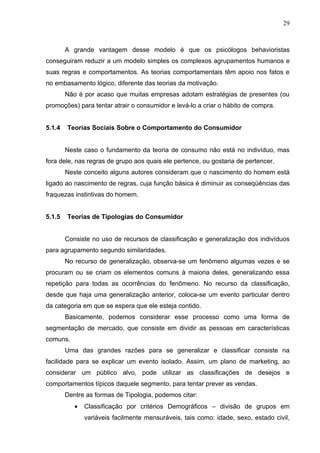 29



        A grande vantagem desse modelo é que os psicólogos behavioristas
conseguiram reduzir a um modelo simples os complexos agrupamentos humanos e
suas regras e comportamentos. As teorias comportamentais têm apoio nos fatos e
no embasamento lógico, diferente das teorias da motivação.
        Não é por acaso que muitas empresas adotam estratégias de presentes (ou
promoções) para tentar atrair o consumidor e levá-lo a criar o hábito de compra.


5.1.4   Teorias Sociais Sobre o Comportamento do Consumidor


        Neste caso o fundamento da teoria de consumo não está no indivíduo, mas
fora dele, nas regras de grupo aos quais ele pertence, ou gostaria de pertencer.
        Neste conceito alguns autores consideram que o nascimento do homem está
ligado ao nascimento de regras, cuja função básica é diminuir as conseqüências das
fraquezas instintivas do homem.


5.1.5   Teorias de Tipologias do Consumidor


        Consiste no uso de recursos de classificação e generalização dos indivíduos
para agrupamento segundo similaridades.
        No recurso de generalização, observa-se um fenômeno algumas vezes e se
procuram ou se criam os elementos comuns à maioria deles, generalizando essa
repetição para todas as ocorrências do fenômeno. No recurso da classificação,
desde que haja uma generalização anterior, coloca-se um evento particular dentro
da categoria em que se espera que ele esteja contido.
        Basicamente, podemos considerar esse processo como uma forma de
segmentação de mercado, que consiste em dividir as pessoas em características
comuns.
        Uma das grandes razões para se generalizar e classificar consiste na
facilidade para se explicar um evento isolado. Assim, um plano de marketing, ao
considerar um público alvo, pode utilizar as classificações de desejos e
comportamentos típicos daquele segmento, para tentar prever as vendas.
        Dentre as formas de Tipologia, podemos citar:
           •   Classificação por critérios Demográficos – divisão de grupos em
               variáveis facilmente mensuráveis, tais como: idade, sexo, estado civil,
 