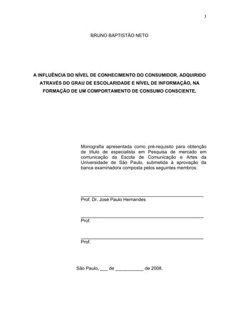 3



                     BRUNO BAPTISTÃO NETO




A INFLUÊNCIA DO NÍVEL DE CONHECIMENTO DO CONSUMIDOR, ADQUIRIDO
  ATRAVÉS DO GRAU DE ESCOLARIDADE E NÍVEL DE INFORMAÇÃO, NA
   FORMAÇÃO DE UM COMPORTAMENTO DE CONSUMO CONSCIENTE.




                 Monografia apresentada como pré-requisito para obtenção
                 de título de especialista em Pesquisa de mercado em
                 comunicação da Escola de Comunicação e Artes da
                 Universidade de São Paulo, submetida à aprovação da
                 banca examinadora composta pelos seguintes membros:




                 ________________________________________________
                 Prof. Dr. José Paulo Hernandes


                 ________________________________________________
                 Prof.


                 ________________________________________________
                 Prof.




               São Paulo, ___ de ___________ de 2008.
 