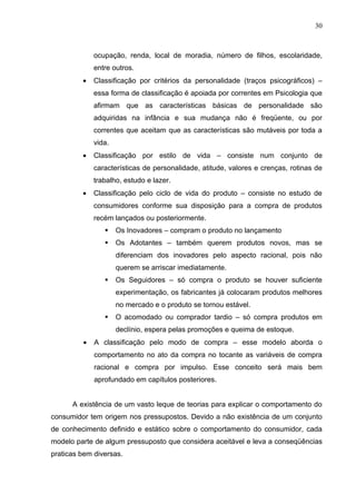 30



             ocupação, renda, local de moradia, número de filhos, escolaridade,
             entre outros.
         •   Classificação por critérios da personalidade (traços psicográficos) –
             essa forma de classificação é apoiada por correntes em Psicologia que
             afirmam que as características básicas de personalidade são
             adquiridas na infância e sua mudança não é freqüente, ou por
             correntes que aceitam que as características são mutáveis por toda a
             vida.
         •   Classificação por estilo de vida – consiste num conjunto de
             características de personalidade, atitude, valores e crenças, rotinas de
             trabalho, estudo e lazer.
         •   Classificação pelo ciclo de vida do produto – consiste no estudo de
             consumidores conforme sua disposição para a compra de produtos
             recém lançados ou posteriormente.
                    Os Inovadores – compram o produto no lançamento
                    Os Adotantes – também querem produtos novos, mas se
                     diferenciam dos inovadores pelo aspecto racional, pois não
                     querem se arriscar imediatamente.
                    Os Seguidores – só compra o produto se houver suficiente
                     experimentação, os fabricantes já colocaram produtos melhores
                     no mercado e o produto se tornou estável.
                    O acomodado ou comprador tardio – só compra produtos em
                     declínio, espera pelas promoções e queima de estoque.
         •   A classificação pelo modo de compra – esse modelo aborda o
             comportamento no ato da compra no tocante as variáveis de compra
             racional e compra por impulso. Esse conceito será mais bem
             aprofundado em capítulos posteriores.


      A existência de um vasto leque de teorias para explicar o comportamento do
consumidor tem origem nos pressupostos. Devido a não existência de um conjunto
de conhecimento definido e estático sobre o comportamento do consumidor, cada
modelo parte de algum pressuposto que considera aceitável e leva a conseqüências
praticas bem diversas.
 