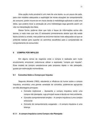 31



         Uma opção muito provável é unir mais de uma teoria, ou um pouco de cada,
para criar modelos adequados a explicação de novas situações de comportamento
de consumo, porém incorre-se em riscos devido à metodologia aplicável a cada uma
delas, que poderia levar a condução de uma metodologia cega gerando assim um
viés na interpretação dos fatos.
         Dessa forma, pode-se dizer que todo o leque de informações acima são
teorias, e nada mais que isso. É necessário primeiramente aceitar que não existe
teoria correta ou errada, mas podem-se encontrar teorias mais adequadas ao que se
pretende realizar para suportar os caminhos escolhidos para a compreensão do
comportamento do consumidor.




6       COMPRA POR IMPULSO


         Em alguns ramos de negócios onde a compra é realizada sem muito
envolvimento emocional, costuma-se utilizar a expressão “compra por impulso”.
Esse modelo de compra caracteriza-se pelo processo rápido e não planejado,
guiado por estimulação momentânea.


6.1     Conceitos Sobre a Compra por Impulso


         Segundo Almeida (1993), estudando a influência do humor sobre a compra
impulsiva, encontrou uma grande variedade de conceitos, podendo-se agrupá-los
em três abordagens principais:
            •   Conceito tradicional – Apresenta a compra impulsiva como uma
                compra não planejada, cuja principal causa é devida ao meio ambiente.
            •   Conceito comportamental simples – A compra impulsiva é uma compra
                emocional.
            •   Conceito do comportamento exagerado – A compra impulsiva é uma
                doença.


6.1.1    A compra Impulsiva como Compra não Planejada
 
