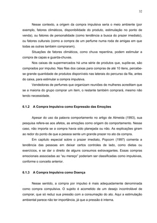 32



        Nesse contexto, a origem da compra impulsiva seria o meio ambiente (por
exemplo, fatores climáticos, disponibilidade do produto, estimulação no ponto de
venda), ou fatores de personalidade (como tendência a busca do prazer imediato),
ou fatores culturais (como a compra de um perfume numa roda de amigas em que
todas as outras também compraram).
        Situações de fatores climáticos, como chuva repentina, podem estimular a
compra de capas e guarda-chuvas.
        Nos caixas de supermercados há uma série de produtos que, supõe-se, são
comprados por impulso. Nas filas dos caixas para compras de até 10 itens, percebe-
se grande quantidade de produtos disponíveis nas laterais do percurso da fila, antes
do caixa, para estimular a compra impulsiva.
        Vendedoras de perfumes que organizam reuniões de mulheres acreditam que
se a maioria do grupo comprar um item, o restante também comprará, mesmo não
tendo necessidade.


6.1.2   A Compra Impulsiva como Expressão das Emoções


        Apesar do uso da palavra comportamento no artigo de Almeida (1993), sua
pesquisa refere-se aos afetos, as emoções como origem do comportamento. Nesse
caso, não importa se a compra havia sido planejada ou não. As explicações giram
ao redor do ponto de que a pessoa sente um grande prazer no ato da compra.
        Em capitulo especial sobre o prazer imediato, Popcorn (1997) comenta a
tendência das pessoas em deixar certos controles de lado, como dietas ou
exercícios, e se dar o direito de alguns consumos extravagantes. Essas compras
emocionais associadas ao “eu mereço” poderiam ser classificadas como impulsivas,
conforme o conceito anterior.


6.1.3   A Compra Impulsiva como Doença


        Nesse sentido, a compra por impulso é mais adequadamente denominada
como compra compulsiva. O sujeito é acometido de um desejo incontrolável de
comprar, que só reduz sua pressão com a consumação do ato. Aqui a estimulação
ambiental parece não ter importância, já que a pressão é interna.
 
