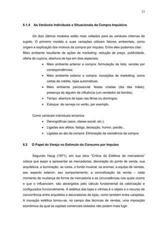 33



6.1.4    As Variáveis Individuais e Situacionais da Compra Impulsiva


        Os dois últimos modelos estão mais voltados para as variáveis internas do
sujeito. O primeiro modelo e suas variações utilizam fatores ambientais, como
origem e explicação dos motivos da compra por impulso. Entre eles podemos citar:
Meio ambiente resultante de ações de marketing: redução de preço, publicidade,
oferta de cupons, abertura de loja em dias especiais;
              •   Meio ambiente anterior a compra: formulação de lista, vendas por
                  correspondências;
              •   Meio ambiente exterior a compra: inovações de marketing, como
                  cartas de crédito, lojas automáticas;
              •   Meio ambiente psicossocial: festas criadas (dia das mães),
                  presença de alguém de influência (um vendedor da família);
              •   Tempo: abertura de lojas nas férias ou domingos;
              •   Estoque: de cerveja no verão, por exemplo.


        Como variáveis individuais teríamos:
              •   Demográficas (sexo, classe social, etc.).
              •   Ligadas aos afetos: fadiga, decepção, humor, paixão...
              •   Ligadas ao ato da compra: Eliminação da resistência de compra


6.2     O Papel do Varejo no Estímulo do Consumo por Impulso


        Segundo Haug (1971), em sua obra “Crítica da Estética da mercadoria”
coloca que expor e apresentar as mercadorias, decoração do ponto de venda, sua
arquitetura, a iluminação, as cores, o fundo musical, os aromas; a equipe de vendas,
seu aspecto exterior, seu comportamento; a concretização da venda – cada
momento de mudança de forma da mercadoria e as circunstâncias nas quais ocorre
e que o influenciam, são abrangidos pelo cálculo fundamental da valorização e
configurados funcionalmente. A estética das lojas e vitrines é o objeto e o recurso de
concorrência entre arquitetos e decoradores de lojas, como também entre varejistas.
A inovação estética tornou-se, no campo das técnicas de vendas, uma imposição
econômica da qual os capitais comerciais isolados não podem mais fugir.
 