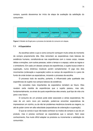 36



compra, quando deveremos ter início da etapa de avaliação da satisfação do
consumidor.




Figura 3: Modelo de Engel para o processo de decisão do consumo em etapas.


7.1   A Expectativa


       As escolhas sobre o que e como consumir começam muito antes do momento
da compra propriamente dita. Elas remontam as expectativas mais básicas da
existência humana, constituindo-se nas experiências com o nosso corpo, nossas
idéias e emoções, com outras pessoas, sobre o tempo e o espaço, sobre as regras e
o simbolismo. Em cada um desses campos de experiências, o sujeito busca ordem e
superação, numa dinâmica insolúvel, porém complementar. O jogo dos dois
movimentos (ordenação e superação) sobre os campo de experiência é o pano de
fundo de onde brotam as expectativas, iniciando o processo de escolha.
       O processo todo de escolha, portanto, é influenciado pela qualidade das
experiências do sujeito nos campos básicos da existência.
       Os conceitos mais importantes da expectativa remetem ao futuro. Eles
revelam certa medida de experiências que o sujeito passou, mas são,
fundamentalmente, os sinais de quais experiências eles anseia, qual tipo de vida cria
para o seu futuro.
       O consumo de um produto pode estar associado a várias expectativas. No
caso de um carro novo pro exemplo, podem-se encontrar expectativas de
impressionar um vizinho, ou de não ter problemas mecânicos durante as viagens, ou
até de poder correr em alta velocidade (expectativas de ordenação e superação).
       O que se conclui é que não basta conhecer os modos de compra e uso de um
produto, mas é preciso conhecer as expectativas que o cercam. Sem esse
conhecimento, fica muito difícil adaptar os produtos ou incrementar a satisfação do
consumidor.
 