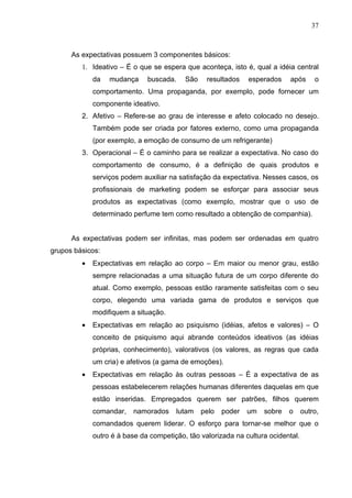 37



      As expectativas possuem 3 componentes básicos:
         1. Ideativo – É o que se espera que aconteça, isto é, qual a idéia central
             da   mudança     buscada.    São    resultados    esperados    após      o
             comportamento. Uma propaganda, por exemplo, pode fornecer um
             componente ideativo.
         2. Afetivo – Refere-se ao grau de interesse e afeto colocado no desejo.
             Também pode ser criada por fatores externo, como uma propaganda
             (por exemplo, a emoção de consumo de um refrigerante)
         3. Operacional – É o caminho para se realizar a expectativa. No caso do
             comportamento de consumo, é a definição de quais produtos e
             serviços podem auxiliar na satisfação da expectativa. Nesses casos, os
             profissionais de marketing podem se esforçar para associar seus
             produtos as expectativas (como exemplo, mostrar que o uso de
             determinado perfume tem como resultado a obtenção de companhia).


      As expectativas podem ser infinitas, mas podem ser ordenadas em quatro
grupos básicos:
         •   Expectativas em relação ao corpo – Em maior ou menor grau, estão
             sempre relacionadas a uma situação futura de um corpo diferente do
             atual. Como exemplo, pessoas estão raramente satisfeitas com o seu
             corpo, elegendo uma variada gama de produtos e serviços que
             modifiquem a situação.
         •   Expectativas em relação ao psiquismo (idéias, afetos e valores) – O
             conceito de psiquismo aqui abrande conteúdos ideativos (as idéias
             próprias, conhecimento), valorativos (os valores, as regras que cada
             um cria) e afetivos (a gama de emoções).
         •   Expectativas em relação às outras pessoas – É a expectativa de as
             pessoas estabelecerem relações humanas diferentes daquelas em que
             estão inseridas. Empregados querem ser patrões, filhos querem
             comandar,    namorados    lutam    pelo   poder   um   sobre   o     outro,
             comandados querem liderar. O esforço para tornar-se melhor que o
             outro é à base da competição, tão valorizada na cultura ocidental.
 